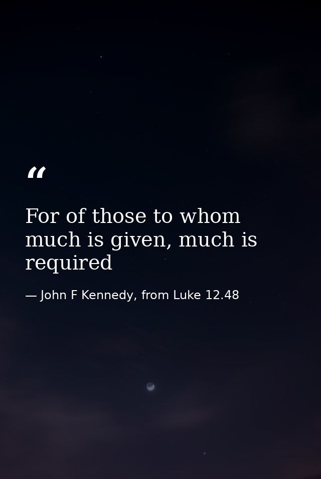 For of those to whom much is given, much is required — John F Kennedy, from Luke 12.48