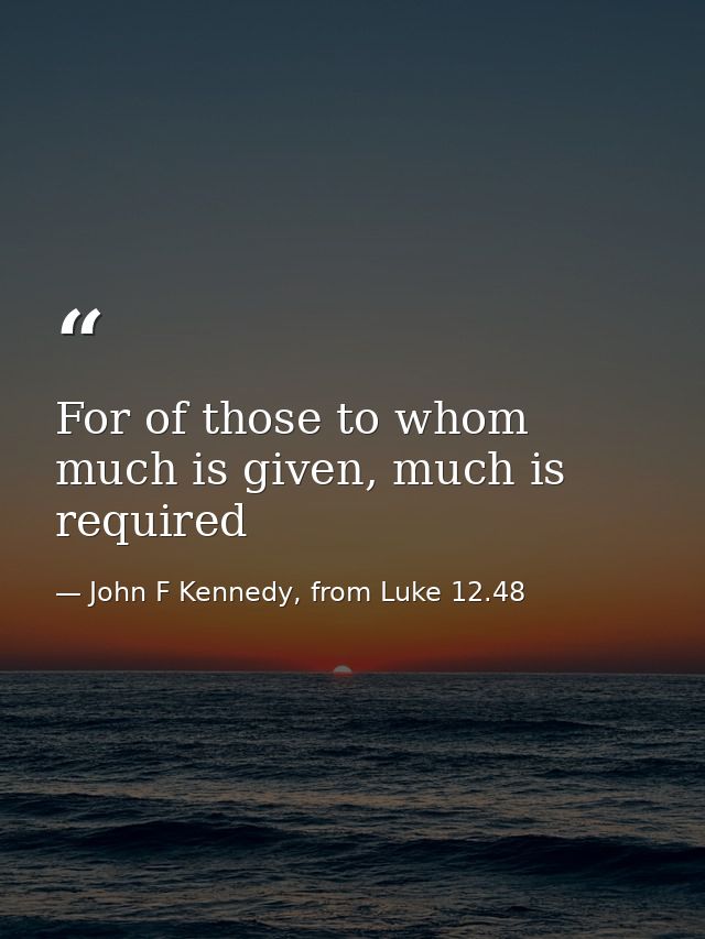For of those to whom much is given, much is required — John F Kennedy, from Luke 12.48