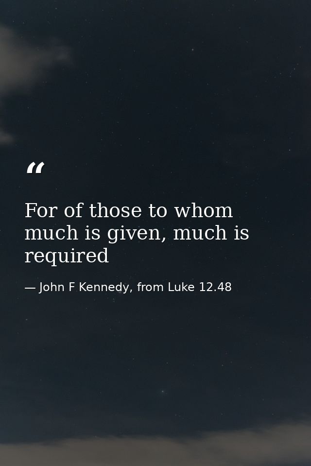 For of those to whom much is given, much is required — John F Kennedy, from Luke 12.48