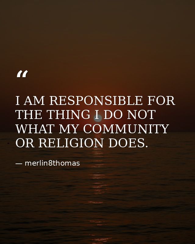 I AM RESPONSIBLE FOR THE THING I DO NOT WHAT MY COMMUNITY OR RELIGION DOES. — merlin8thomas
