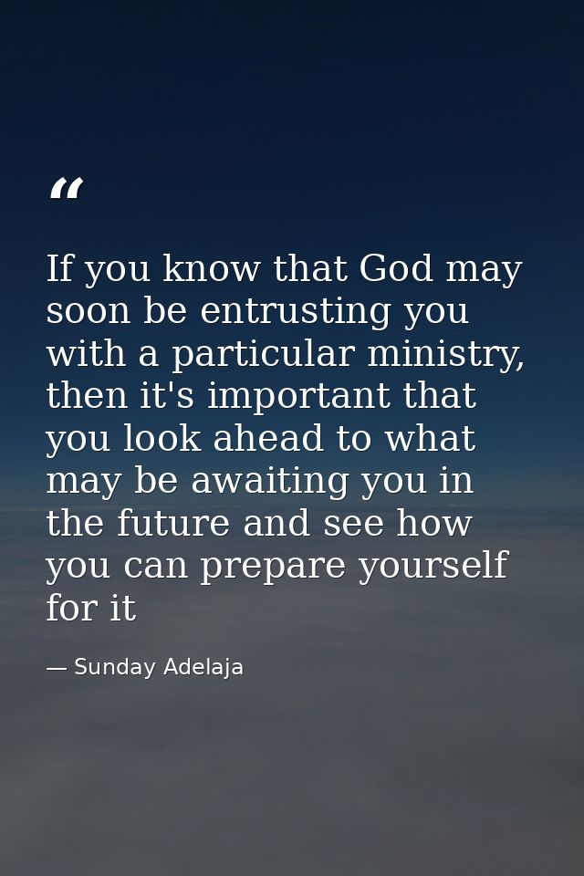 If you know that God may soon be entrusting you with a particular ministry, then it's important that you look ahead to w — Sunday Adelaja
