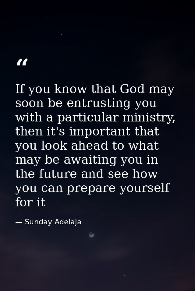 If you know that God may soon be entrusting you with a particular ministry, then it's important that you look ahead to w — Sunday Adelaja