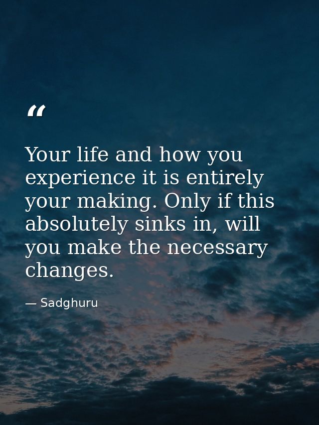 Your life and how you experience it is entirely your making. Only if this absolutely sinks in, will you make the necessa — Sadghuru