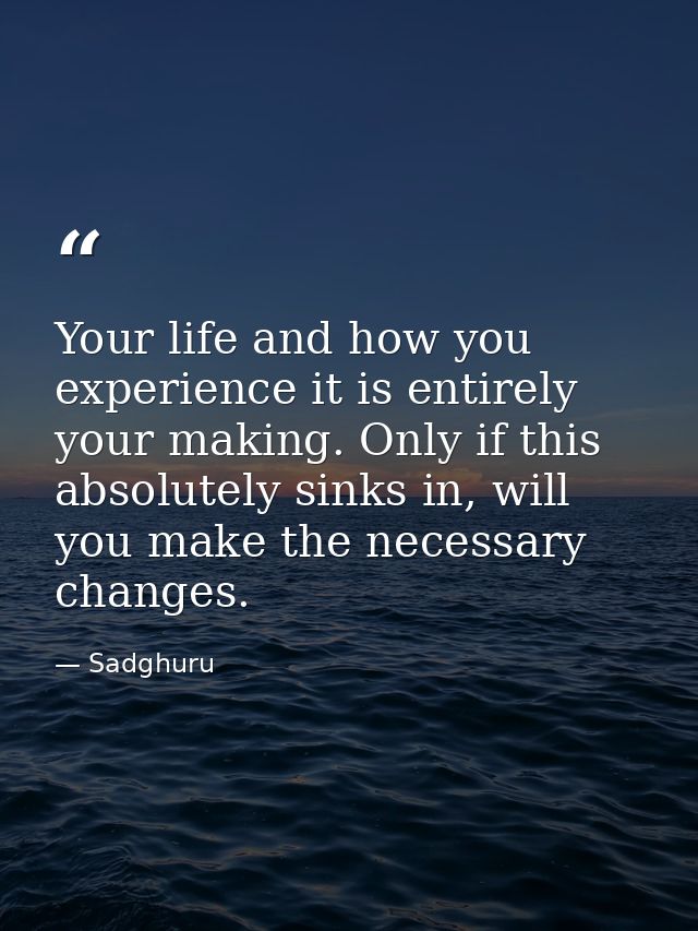 Your life and how you experience it is entirely your making. Only if this absolutely sinks in, will you make the necessa — Sadghuru