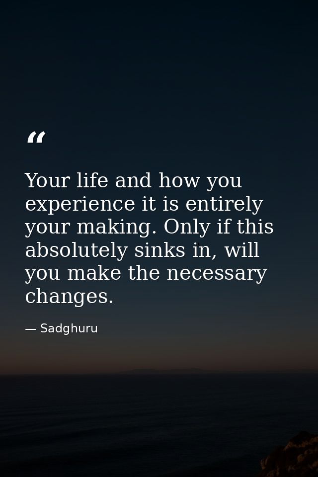 Your life and how you experience it is entirely your making. Only if this absolutely sinks in, will you make the necessa — Sadghuru