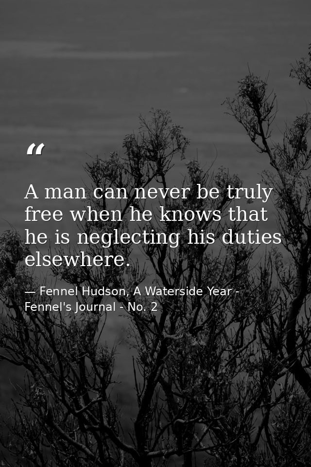 A man can never be truly free when he knows that he is neglecting his duties elsewhere. — Fennel Hudson, A Waterside Year - Fennel's Journal - No. 2