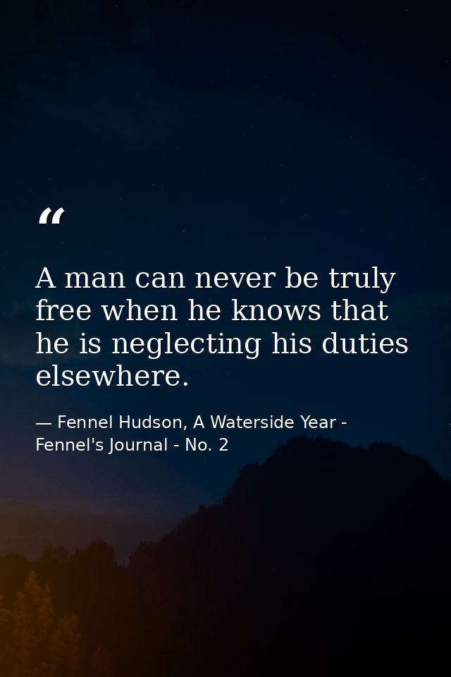 A man can never be truly free when he knows that he is neglecting his duties elsewhere. — Fennel Hudson, A Waterside Year - Fennel's Journal - No. 2