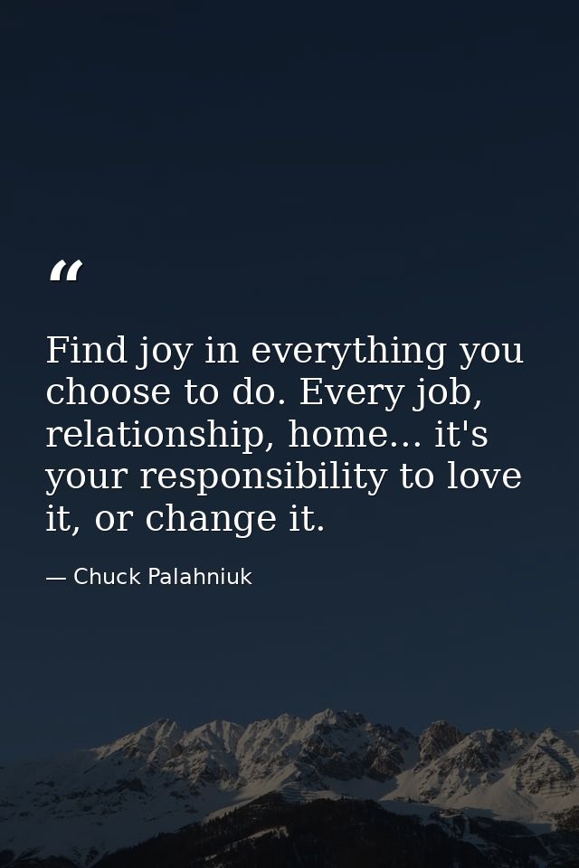 Find joy in everything you choose to do. Every job, relationship, home... it's your responsibility to love it, or change — Chuck Palahniuk