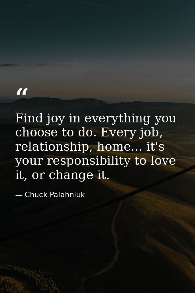 Find joy in everything you choose to do. Every job, relationship, home... it's your responsibility to love it, or change — Chuck Palahniuk