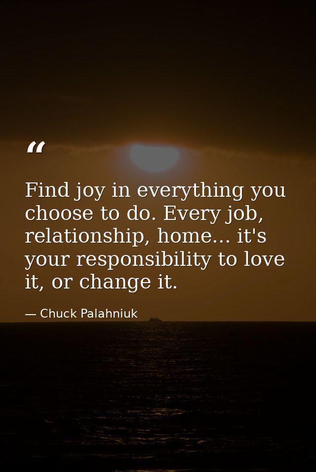 Find joy in everything you choose to do. Every job, relationship, home... it's your responsibility to love it, or change — Chuck Palahniuk