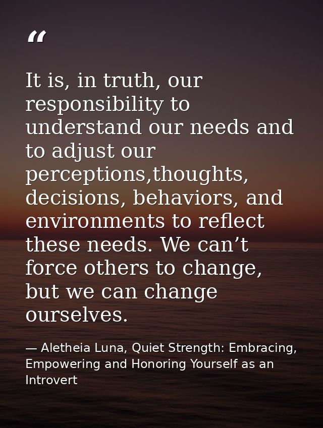 It is, in truth, our responsibility to understand our needs and to adjust our perceptions,thoughts, decisions, behaviors — Aletheia Luna, Quiet Strength: Embracing, Empowering and Honoring Yourself as an Introvert