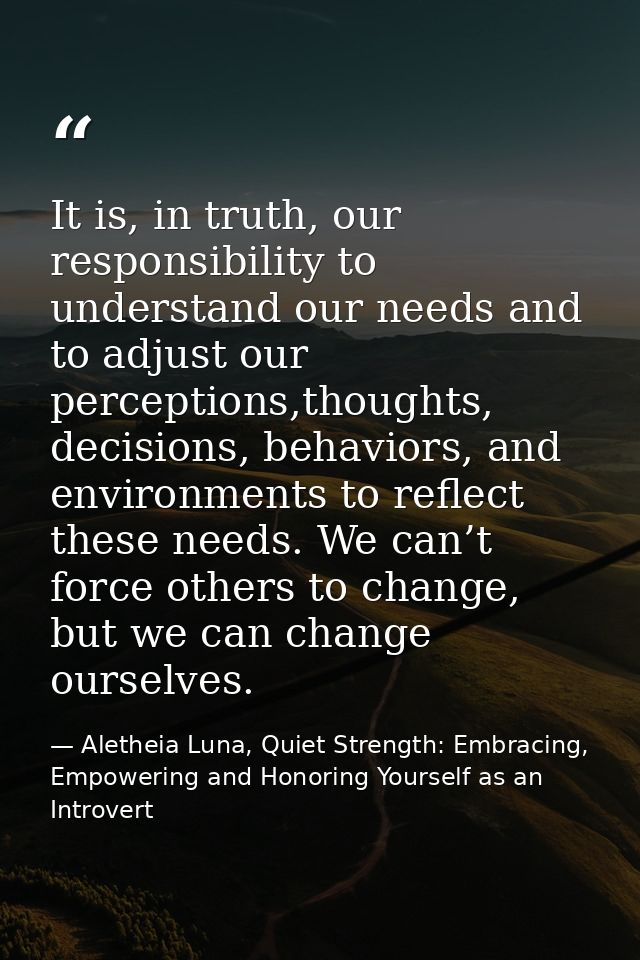 It is, in truth, our responsibility to understand our needs and to adjust our perceptions,thoughts, decisions, behaviors — Aletheia Luna, Quiet Strength: Embracing, Empowering and Honoring Yourself as an Introvert