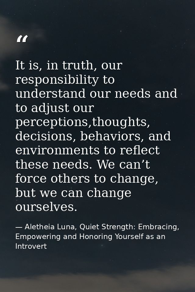 It is, in truth, our responsibility to understand our needs and to adjust our perceptions,thoughts, decisions, behaviors — Aletheia Luna, Quiet Strength: Embracing, Empowering and Honoring Yourself as an Introvert