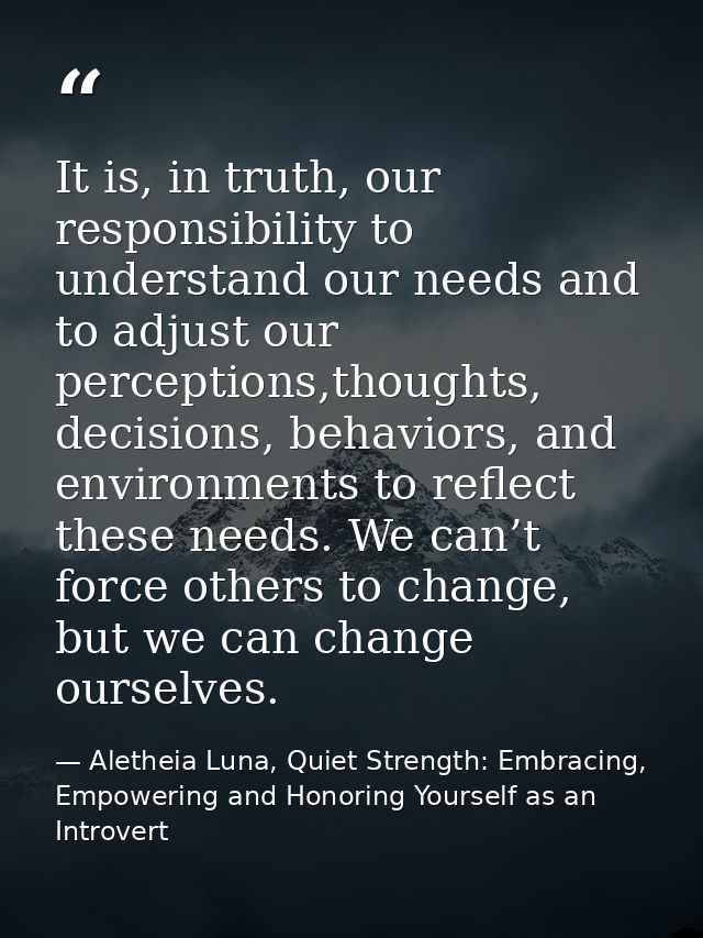 It is, in truth, our responsibility to understand our needs and to adjust our perceptions,thoughts, decisions, behaviors — Aletheia Luna, Quiet Strength: Embracing, Empowering and Honoring Yourself as an Introvert