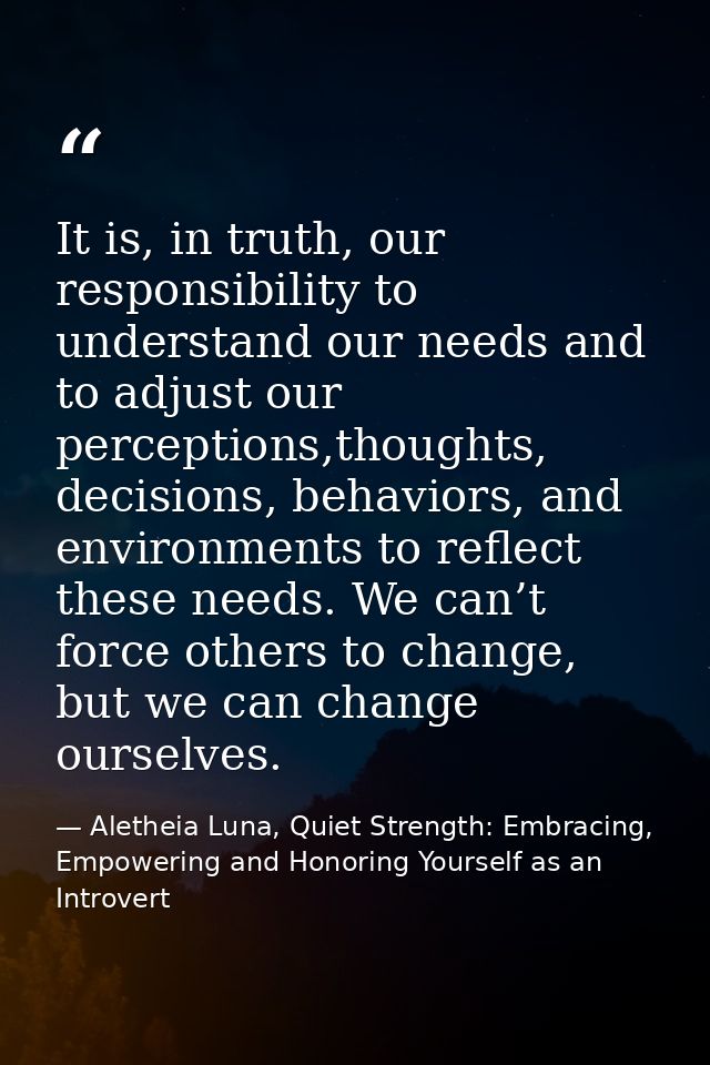 It is, in truth, our responsibility to understand our needs and to adjust our perceptions,thoughts, decisions, behaviors — Aletheia Luna, Quiet Strength: Embracing, Empowering and Honoring Yourself as an Introvert