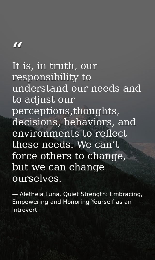It is, in truth, our responsibility to understand our needs and to adjust our perceptions,thoughts, decisions, behaviors — Aletheia Luna, Quiet Strength: Embracing, Empowering and Honoring Yourself as an Introvert