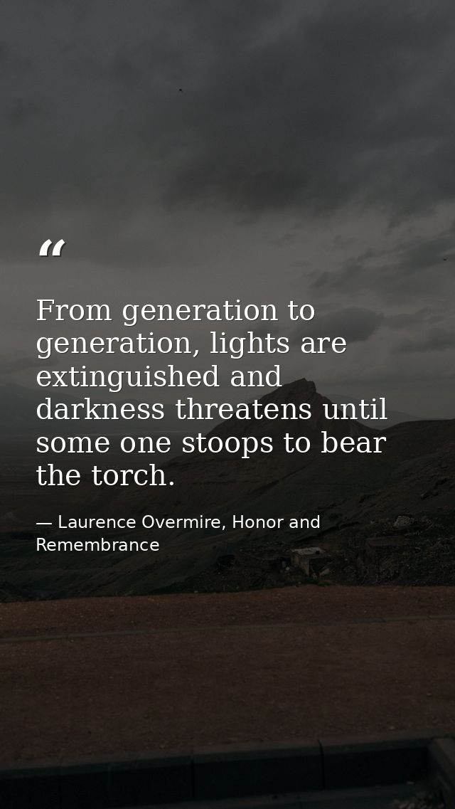 From generation to generation, lights are extinguished and darkness threatens until some one stoops to bear the torch. — Laurence Overmire, Honor and Remembrance