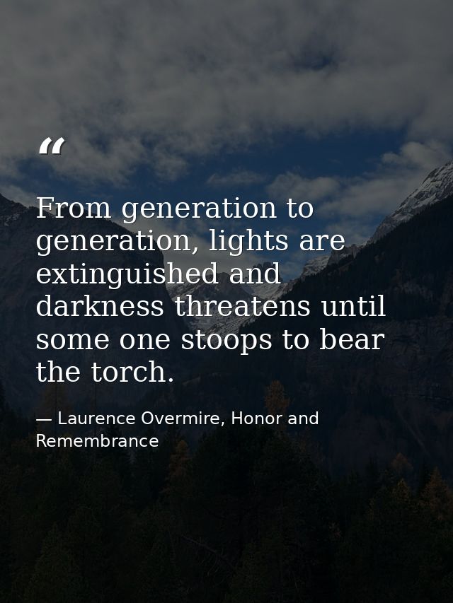 From generation to generation, lights are extinguished and darkness threatens until some one stoops to bear the torch. — Laurence Overmire, Honor and Remembrance