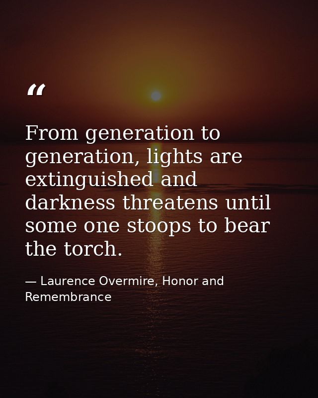 From generation to generation, lights are extinguished and darkness threatens until some one stoops to bear the torch. — Laurence Overmire, Honor and Remembrance