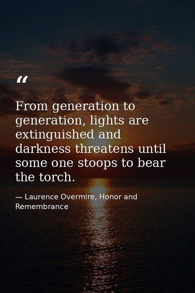 From generation to generation, lights are extinguished and darkness threatens until some one stoops to bear the torch. — Laurence Overmire, Honor and Remembrance
