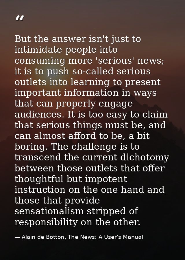 But the answer isn't just to intimidate people into consuming more 'serious' news; it is to push so-called serious outle — Alain de Botton, The News: A User's Manual