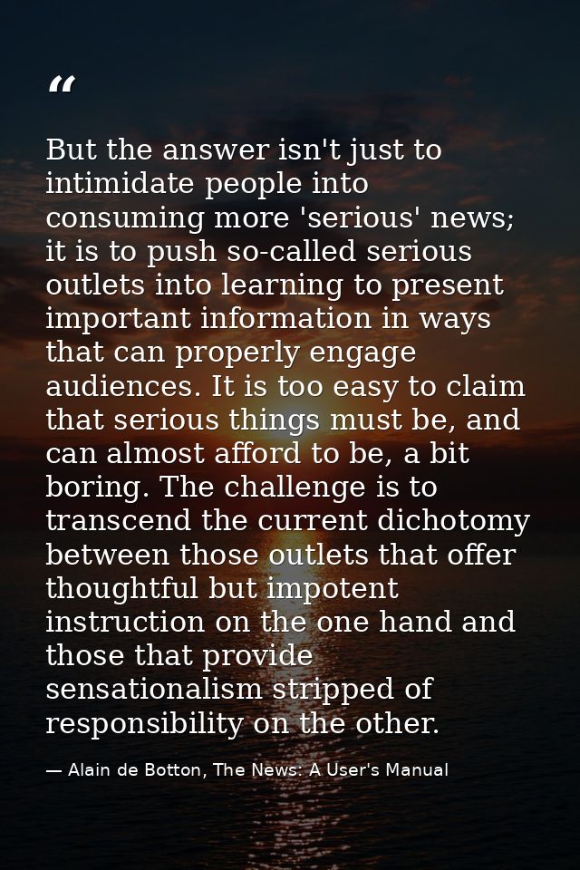 But the answer isn't just to intimidate people into consuming more 'serious' news; it is to push so-called serious outle — Alain de Botton, The News: A User's Manual