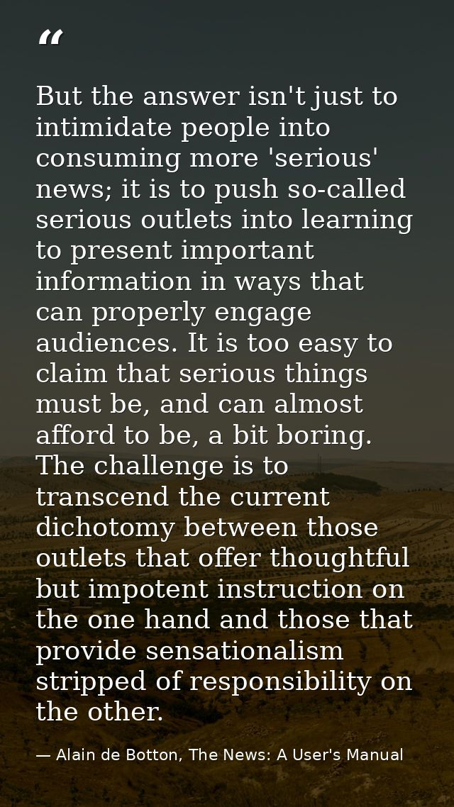 But the answer isn't just to intimidate people into consuming more 'serious' news; it is to push so-called serious outle — Alain de Botton, The News: A User's Manual