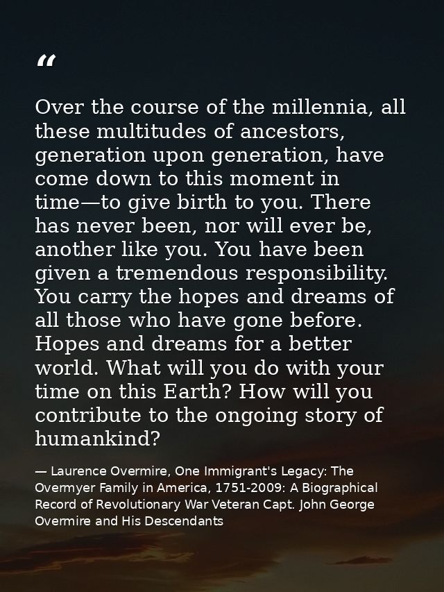 Over the course of the millennia, all these multitudes of ancestors, generation upon generation, have come down to this  — Laurence Overmire, One Immigrant's Legacy: The Overmyer Family in America, 1751-2009: A Biographical Record of Revolutionary War Veteran Capt. John George Overmire and His Descendants