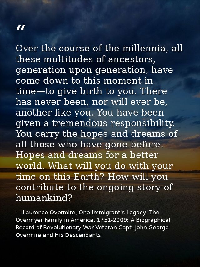 Over the course of the millennia, all these multitudes of ancestors, generation upon generation, have come down to this  — Laurence Overmire, One Immigrant's Legacy: The Overmyer Family in America, 1751-2009: A Biographical Record of Revolutionary War Veteran Capt. John George Overmire and His Descendants