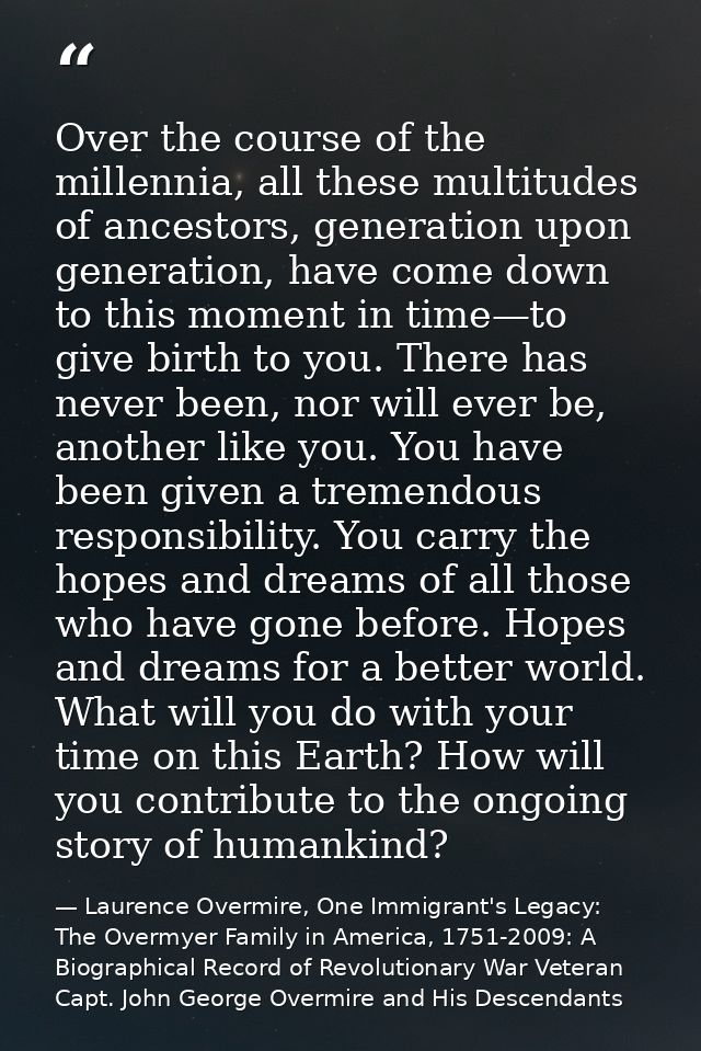 Over the course of the millennia, all these multitudes of ancestors, generation upon generation, have come down to this  — Laurence Overmire, One Immigrant's Legacy: The Overmyer Family in America, 1751-2009: A Biographical Record of Revolutionary War Veteran Capt. John George Overmire and His Descendants