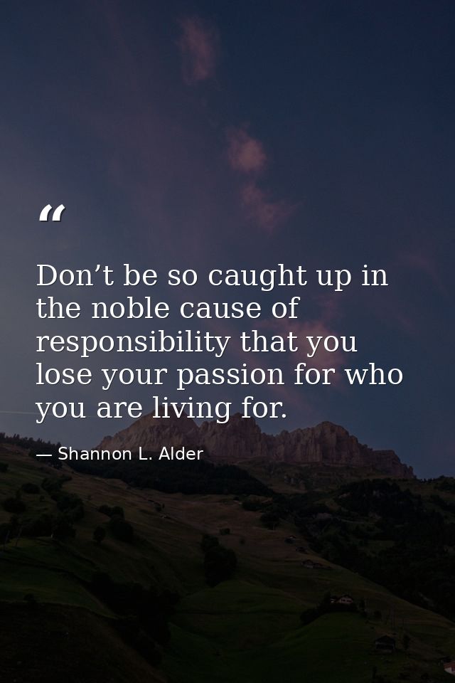 Don’t be so caught up in the noble cause of responsibility that you lose your passion for who you are living for. — Shannon L. Alder