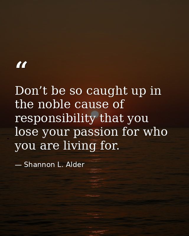 Don’t be so caught up in the noble cause of responsibility that you lose your passion for who you are living for. — Shannon L. Alder