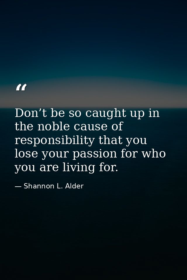 Don’t be so caught up in the noble cause of responsibility that you lose your passion for who you are living for. — Shannon L. Alder