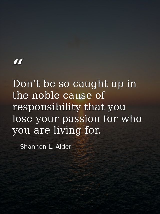 Don’t be so caught up in the noble cause of responsibility that you lose your passion for who you are living for. — Shannon L. Alder