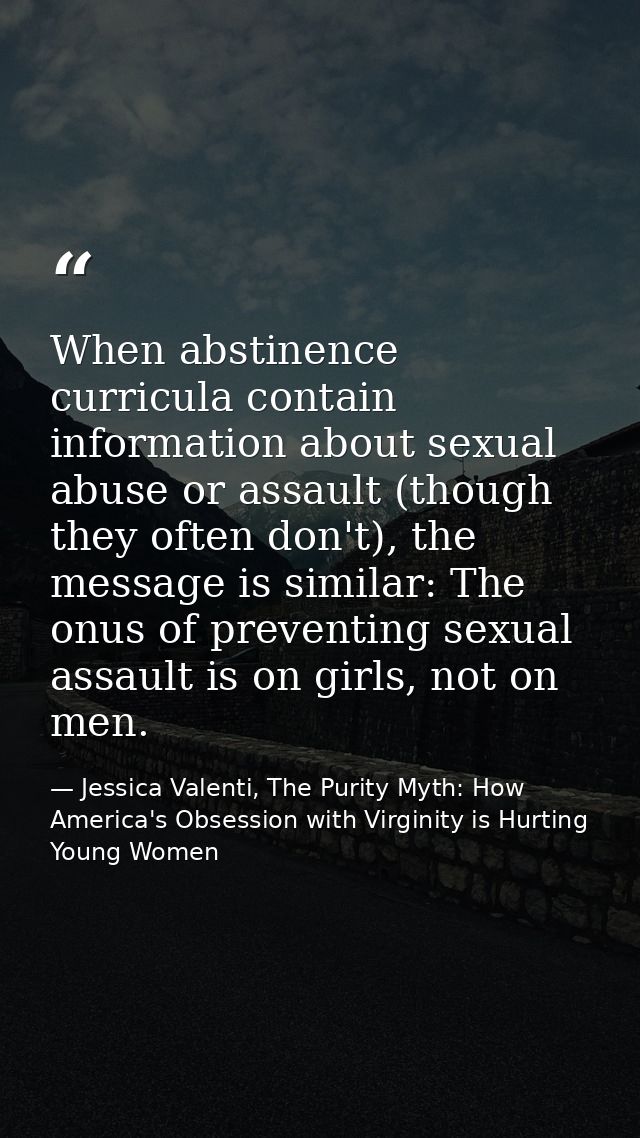When abstinence curricula contain information about sexual abuse or assault (though they often don't), the message is si — Jessica Valenti, The Purity Myth: How America's Obsession with Virginity is Hurting Young Women