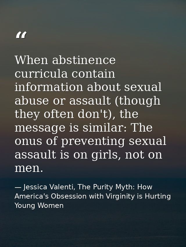When abstinence curricula contain information about sexual abuse or assault (though they often don't), the message is si — Jessica Valenti, The Purity Myth: How America's Obsession with Virginity is Hurting Young Women