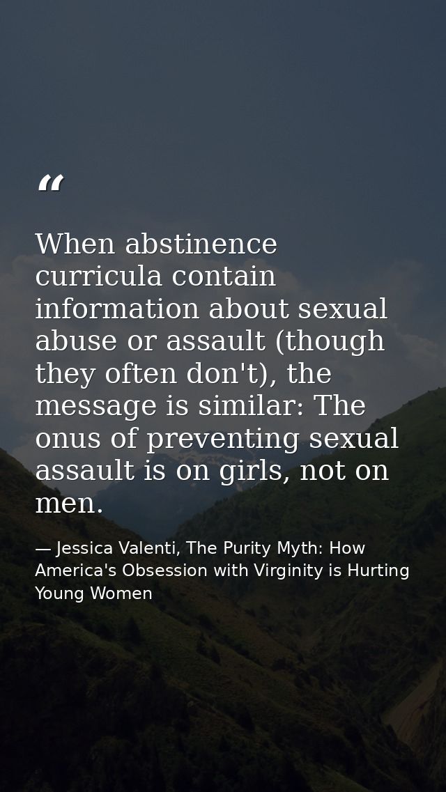 When abstinence curricula contain information about sexual abuse or assault (though they often don't), the message is si — Jessica Valenti, The Purity Myth: How America's Obsession with Virginity is Hurting Young Women