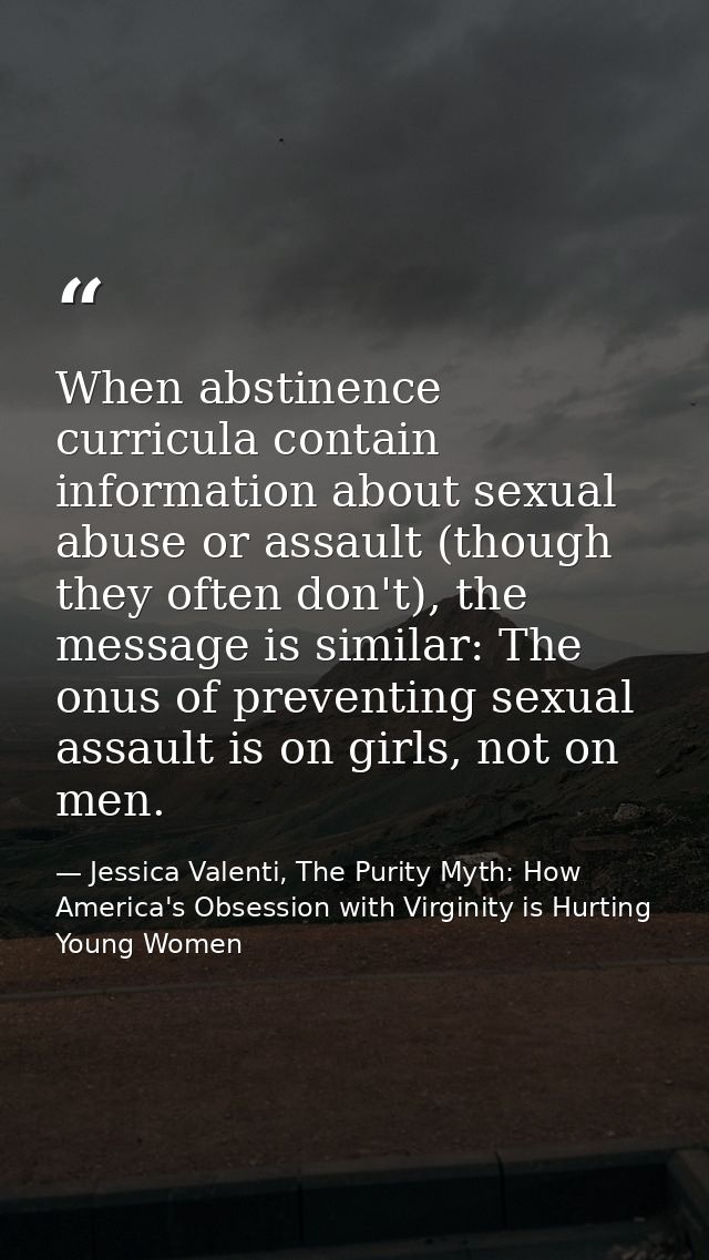 When abstinence curricula contain information about sexual abuse or assault (though they often don't), the message is si — Jessica Valenti, The Purity Myth: How America's Obsession with Virginity is Hurting Young Women