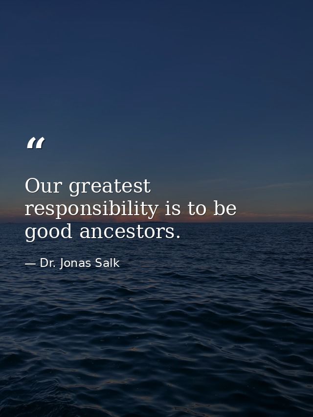 Our greatest responsibility is to be good ancestors. — Dr. Jonas Salk