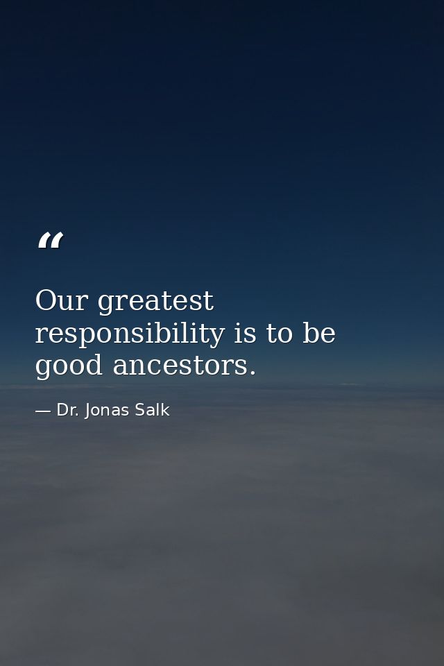 Our greatest responsibility is to be good ancestors. — Dr. Jonas Salk