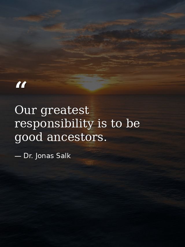 Our greatest responsibility is to be good ancestors. — Dr. Jonas Salk