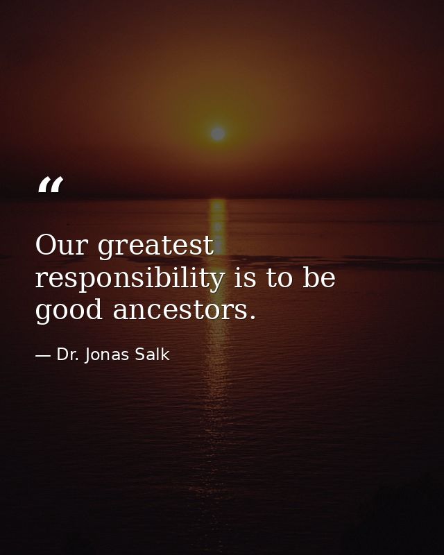 Our greatest responsibility is to be good ancestors. — Dr. Jonas Salk