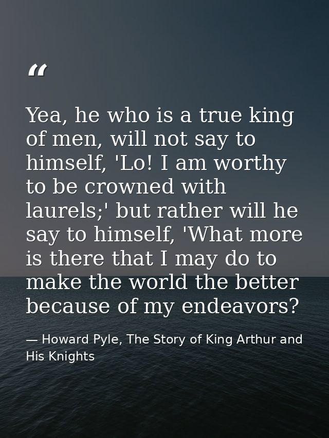 Yea, he who is a true king of men, will not say to himself, 'Lo! I am worthy to be crowned with laurels;' but rather wil — Howard Pyle, The Story of King Arthur and His Knights
