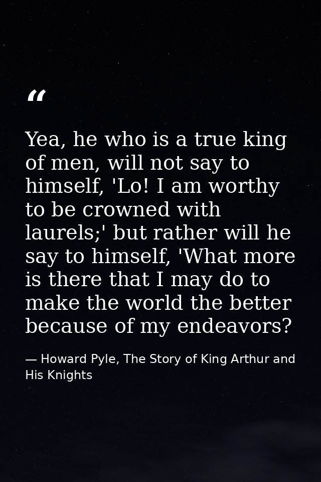 Yea, he who is a true king of men, will not say to himself, 'Lo! I am worthy to be crowned with laurels;' but rather wil — Howard Pyle, The Story of King Arthur and His Knights