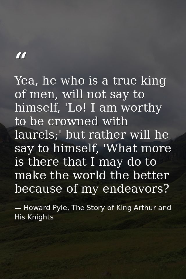 Yea, he who is a true king of men, will not say to himself, 'Lo! I am worthy to be crowned with laurels;' but rather wil — Howard Pyle, The Story of King Arthur and His Knights