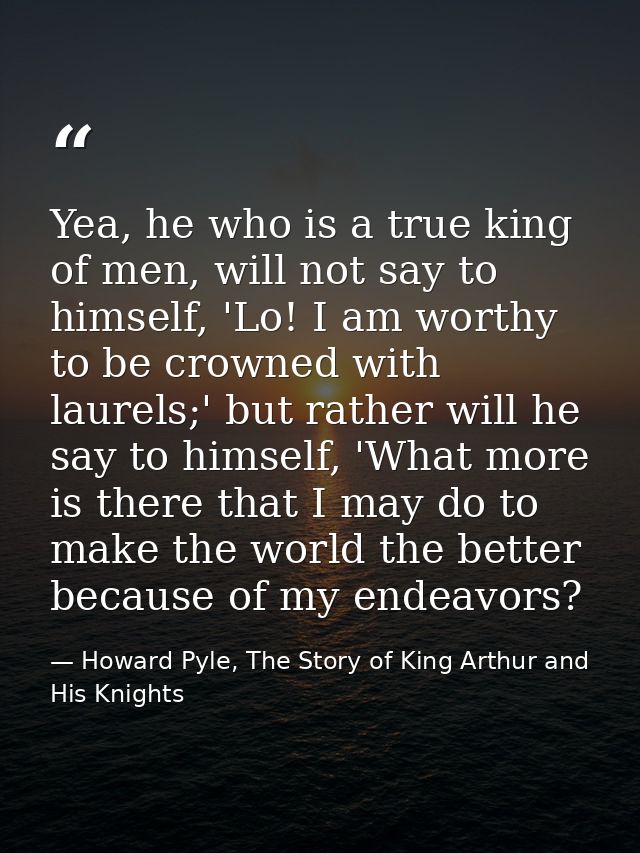 Yea, he who is a true king of men, will not say to himself, 'Lo! I am worthy to be crowned with laurels;' but rather wil — Howard Pyle, The Story of King Arthur and His Knights