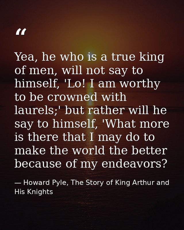 Yea, he who is a true king of men, will not say to himself, 'Lo! I am worthy to be crowned with laurels;' but rather wil — Howard Pyle, The Story of King Arthur and His Knights