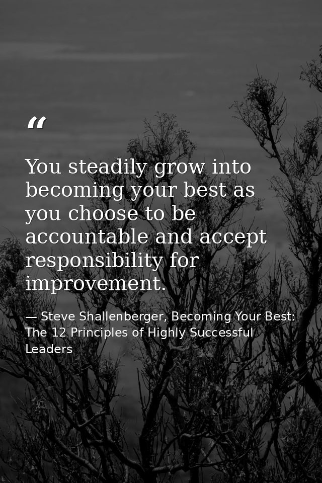 You steadily grow into becoming your best as you choose to be accountable and accept responsibility for improvement. — Steve Shallenberger, Becoming Your Best: The 12 Principles of Highly Successful Leaders