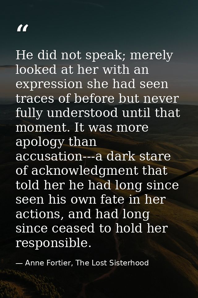 He did not speak; merely looked at her with an expression she had seen traces of before but never fully understood until — Anne Fortier, The Lost Sisterhood