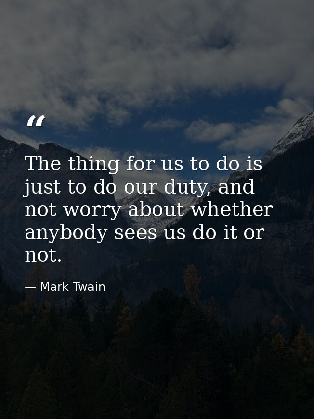 The thing for us to do is just to do our duty, and not worry about whether anybody sees us do it or not. — Mark Twain